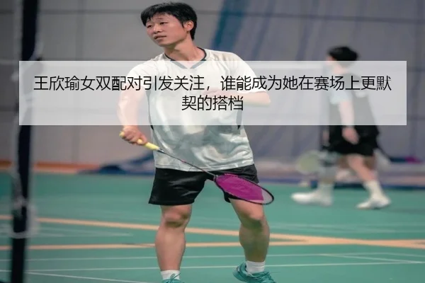 王欣瑜女双配对引发关注，谁能成为她在赛场上更默契的搭档